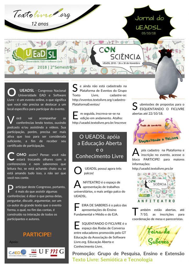 #paracegover O UEADSL - Congresso Nacional Universidade EAD e Software Livre -, de 26 a 30 de novembro, é um evento online, o que significa que você não precisa se deslocar a um local específico para participar do evento. Você vai acompanhar as conferências lendo textos, ouvindo podcasts e/ou assistindo a vídeos. Sua participação, porém, precisa ser mais ativa que isso para ser considerada suficiente, a fim de receber seu certificado de participação. Como assim? Pense: você não estará trocando olhares com o conferencista e nem saberemos que leitura fez, se está achando chato ou se está amando tudo isso, a não ser que você nos conte. Participar deste Congresso, portanto, é mais do que assistir algumas conferências: é dizer o que pensa delas, perguntar, discutir, argumentar, ser um co-autor do grande texto que o evento forma, o qual, no fim das contas, é construído na interação de todos os participantes e autores. PARTICIPE! O UEADSL possui agora três palcos! ANFITEATRO é o espaço de apresentação de trabalhos universitários, o mais antigo palco do UEADSL. FEIRA DE SABERES é o palco das apresentações do Ensino Fundamental e Médio e do EJA. ESQUENTANDO O FICLIVRE é o espaço das Rodas de Conversa entre educadores promovido pelo GT Educação da Associação de Software Livre.org. Educação Aberta e Conhecimento Livre. Se ainda não está cadastrado na Plataforma de Eventos do Grupo Texto Livre, cadastre-se: http://eventos.textolivre.org/cadastro-PlataformaEventos/ Em seguida, inscreva-se-se na edição em andamento. Atalho: http://ueadsl.textolivre.pro.br/inscreve Submissões de propostas para o ESQUENTANDO O FICLIVRE abertas até 22/10/18. Após cadastro na Plataforma e inscrição no evento, acesse o bloco PARTICIPE! para maiores informações: http://ueadsl.textolivre.pro.br Também estão abertas, até 7/10, as inscrições para coordenação de mesa e pareceristas. Apoio: CAED/FALE/UFMG Promoção: Grupo Texto Livre