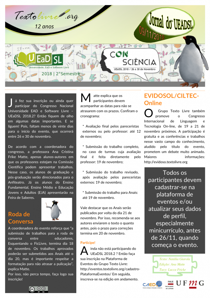 #paracegover Grupo Texto Livre. Jornal do UEADSL 09/11/2018.  Já fez sua inscrição ou ainda quer participar do Congresso Nacional Universidade EAD e Software Livre – UEaDSL 2018.2? Então fiquem de olho em algumas datas importantes. E se liguem! Pois, faltam menos de vinte dias para o início do evento, que ocorrerá entre 26 e 30 de novembro.  De acordo com a coordenadora do congresso, a professora Ana Cristina Frike Matte, apenas alunos-autores em que os professores estejam na Comissão Científica podem apresentar trabalhos. Nesse caso, os alunos de graduação e pós-graduação serão direcionados para o Anfiteatro. Já os alunos do Ensino Fundamental, Ensino Médio e Educação Jovens e Adultos (EJA) apresentarão na Feira de Saberes. Roda de Conversa A coordenadora do evento reforça que “a submissão de trabalhos para a roda de conversa entre  educadores, Esquentando o FicLivre, termina dia 18 de novembro. Os trabalhos aprovados poderão ser submetidos aos Anais até o dia 20, mas é importante respeitar a formatação para não atrasar a pulicação”, explica Matte.  Por isso, não perca tempo, faça logo sua inscrição!  Matte explica que os participantes devem acompanhar as datas para não se atrasarem com os prazos. Confiram o cronograma:   * Avaliação final pelos pareceristas externos ou pelo professor: até 12 de novembro;  * Submissão do trabalho completo, no caso de turmas cuja avaliação final é feita diretamente pelo professor: 19 de novembro;  * Submissão do trabalho revisado, após avaliação pelos pareceristas externos: 19 de novembro;  * Submissão do trabalho para Anais: até 19 de novembro. Vale destacar que os Anais serão publicados por volta do dia 21 de novembro. Por isso, recomenda-se aos autores enviarem o texto o quanto antes, pois o prazo para correções termina em 20 de novembro.  Participe!  Ainda não está participando do UEaDSL 2018.2 ? Então faça sua inscrição na Plataforma de Eventos do Grupo Texto Livre: http://eventos.textolivre.org/cadastro-PlataformaEventos/ Em seguida, inscreva-se na edição em andamento. EVIDOSOL/CILTEC-Online O Grupo Texto Livre também promove o Congresso Internacional de Linguagem e Tecnologia On-line, de 19 a 21 de novembro próximos. A participação é gratuita e as conferências e trabalhos nesse vasto campo do conhecimento, aludido pelo título do evento, prometem um debate muito animado. Maiores informações: http://evidoso.textolivre.org Todos os participantes devem cadastrar-se na plataforma de eventos e/ou atualizar seus dados de perfil, especialmente minicurrículo, antes de 26/11, quando começa o evento. Promoção: Grupo de Pesquisa, Ensino e Extensão Texto Livre: Semiótica e Tecnologia Apoio: CAED FALE UFMG Texto: Natália Giarola, Edição: Ana Matte, Tuxy: Lucca Fricke DispoPromoção: Grupo de Pesquisa, Ensino e Extensão Texto Livre: Semiótica e Tecnologia Apoio: CAED FALE UFMG Texto: Natália Giarola, Edição: Ana Matte, Tuxy: Lucca Fricke